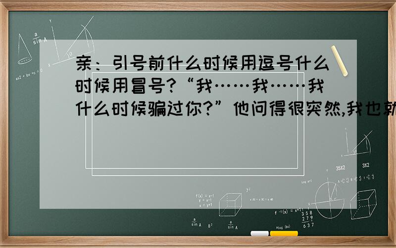 亲：引号前什么时候用逗号什么时候用冒号?“我……我……我什么时候骗过你?”他问得很突然,我也就随便反问了一句,“你可是真的没有骗我?”这儿第二个逗号为啥改为冒号?“不.”他蹲下