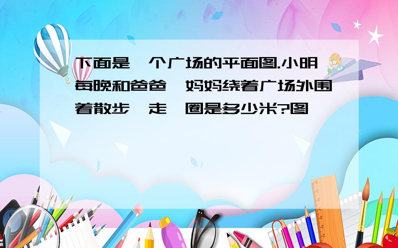 下面是一个广场的平面图.小明每晚和爸爸、妈妈绕着广场外围着散步,走一圈是多少米?图