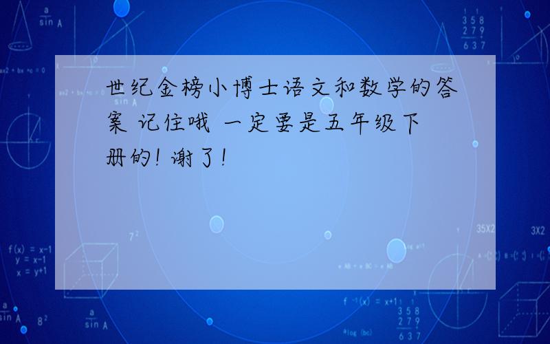 世纪金榜小博士语文和数学的答案 记住哦 一定要是五年级下册的! 谢了!