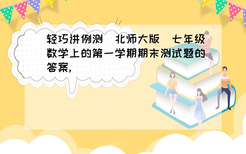 轻巧讲例测（北师大版）七年级数学上的第一学期期末测试题的答案,