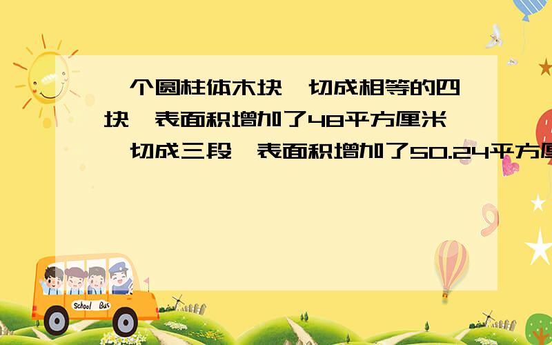 一个圆柱体木块,切成相等的四块,表面积增加了48平方厘米,切成三段,表面积增加了50.24平方厘米,切削成一个最大的圆锥体,表面积减少了多少立方厘米?（最好有解释,为我回答的人永远幸福）!