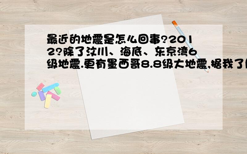 最近的地震是怎么回事?2012?除了汶川、海底、东京湾6级地震.更有墨西哥8.8级大地震,据我了解目前为止全球最大地震（8.9级）也是在智利!（要真是2012来了,也未免太早了点吧,说不定方舟还没