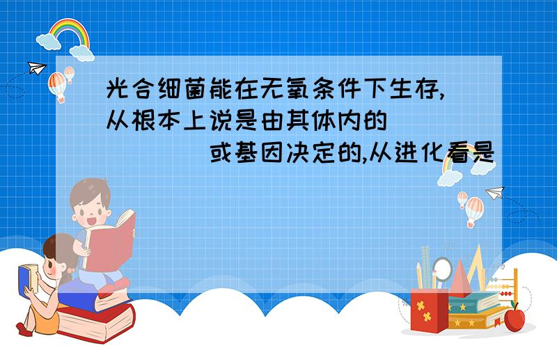 光合细菌能在无氧条件下生存,从根本上说是由其体内的_______或基因决定的,从进化看是_________的结果!