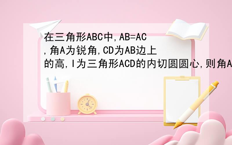 在三角形ABC中,AB=AC,角A为锐角,CD为AB边上的高,I为三角形ACD的内切圆圆心,则角AIB的度数为 .