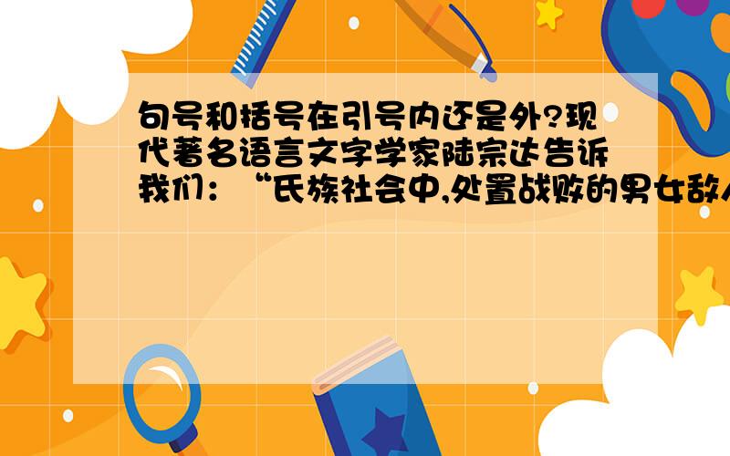 句号和括号在引号内还是外?现代著名语言文字学家陆宗达告诉我们：“氏族社会中,处置战败的男女敌人有所不同：男子被杀死,妇女则作为妻子被收养入族,其实也就是奴隶”（《训诂简论》