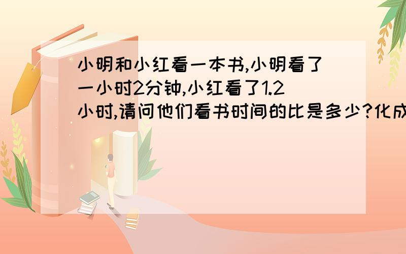 小明和小红看一本书,小明看了一小时2分钟,小红看了1.2小时,请问他们看书时间的比是多少?化成最简整数比.请说明过程原因,