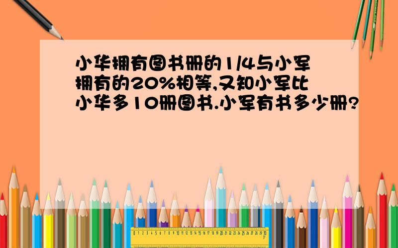 小华拥有图书册的1/4与小军拥有的20%相等,又知小军比小华多10册图书.小军有书多少册?