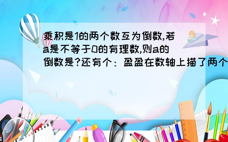 乘积是1的两个数互为倒数,若a是不等于0的有理数,则a的倒数是?还有个：盈盈在数轴上描了两个点A,B,已知这两个点在原点两侧,且到原点的距离相等,则这两个点所表示的两数的（）？和为正数