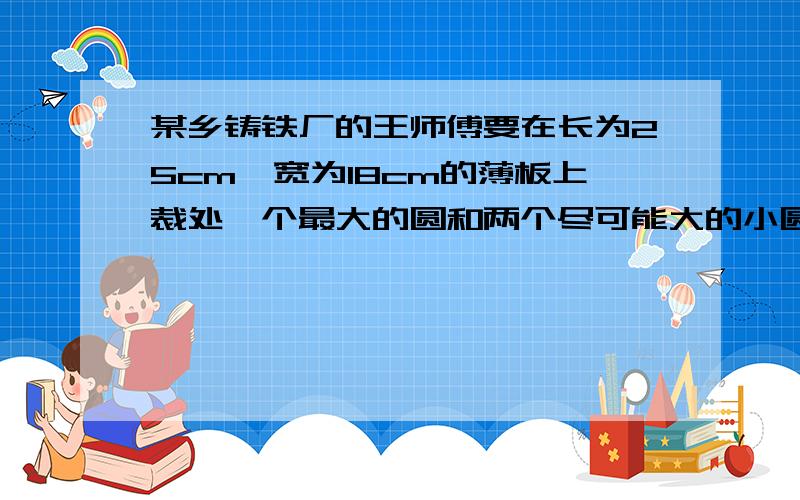 某乡铸铁厂的王师傅要在长为25cm,宽为18cm的薄板上裁处一个最大的圆和两个尽可能大的小圆但在求小圆半径时遇到了困难,请你帮王师傅计算出这两个小圆的半径（设大圆半径为O,俩小圆半径