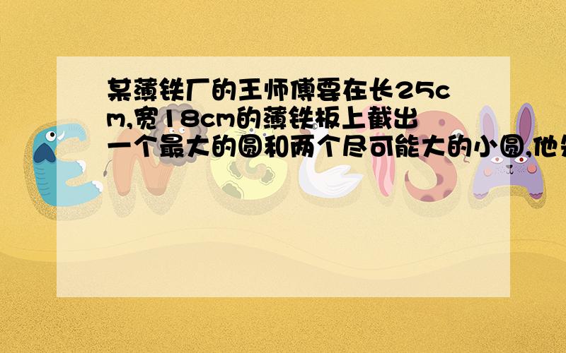 某薄铁厂的王师傅要在长25cm,宽18cm的薄铁板上截出一个最大的圆和两个尽可能大的小圆,他先画了草图,但他在求小圆的半径时遇到了困难,请你帮助王师傅计算出这两个小圆的半径．