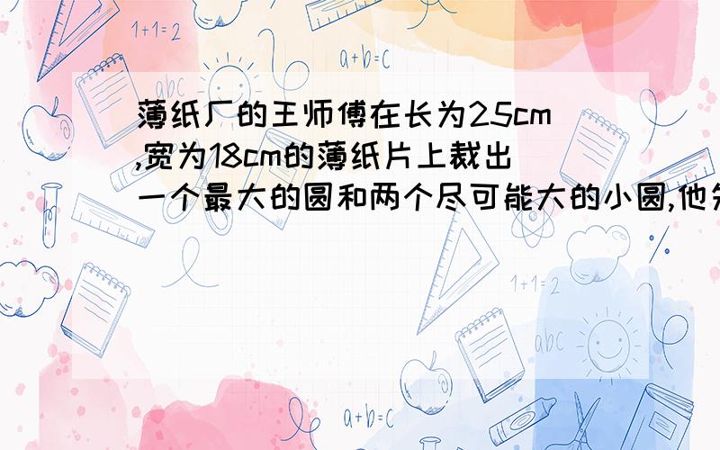 薄纸厂的王师傅在长为25cm,宽为18cm的薄纸片上裁出一个最大的圆和两个尽可能大的小圆,他先画了如图所示的草图,但他在求小圆半径的时候遇到了困难,请你帮助王师傅计算出这两个小圆的半