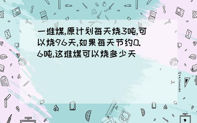 一堆煤,原计划每天烧3吨,可以烧96天,如果每天节约0.6吨,这堆煤可以烧多少天