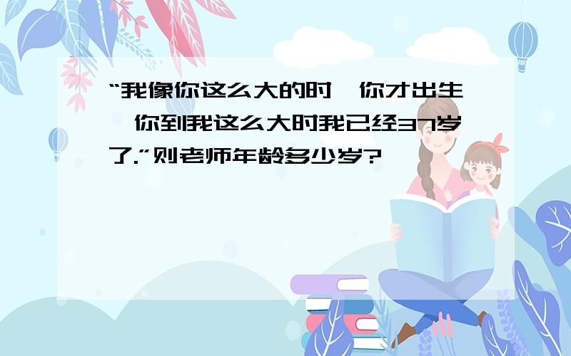 “我像你这么大的时,你才出生,你到我这么大时我已经37岁了.”则老师年龄多少岁?