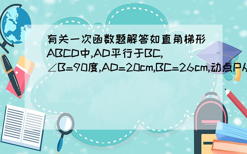 有关一次函数题解答如直角梯形ABCD中,AD平行于BC,∠B=90度,AD=20cm,BC=26cm,动点P从A开始沿AD边向D以每秒1cm速度运动；动点Q从点C开始沿CB边向B以每秒3cm的速度运动,P、Q分别从A、C同时出发,当其中