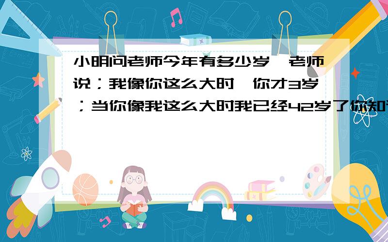 小明问老师今年有多少岁,老师说；我像你这么大时,你才3岁；当你像我这么大时我已经42岁了你知道老师多大