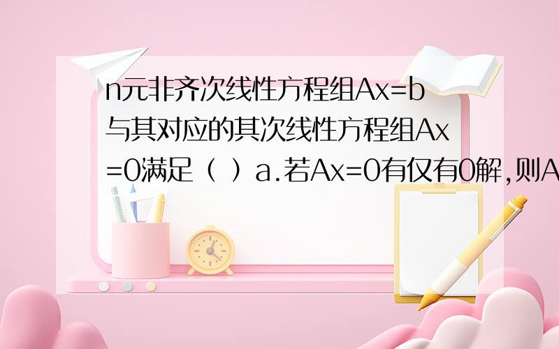 n元非齐次线性方程组Ax=b与其对应的其次线性方程组Ax=0满足（ ）a.若Ax=0有仅有0解,则Ax=b也有唯一解；b.若Ax=b有无穷多个解,则Ax=0也有无穷多个解；c.若Ax=0有非0解,则Ax=b也有无穷多个解；d.若Ax