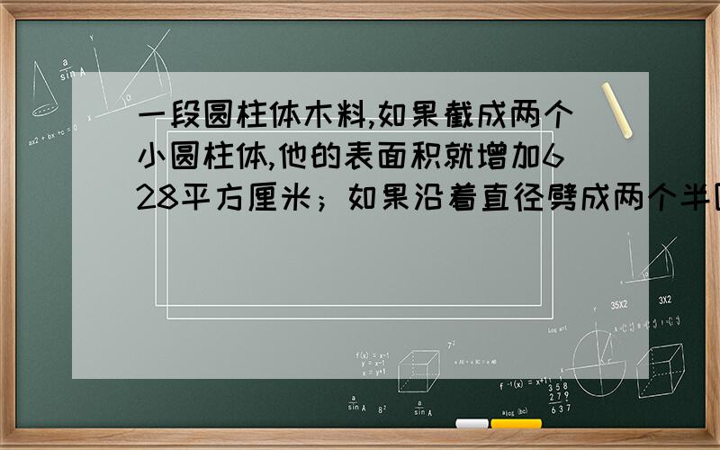 一段圆柱体木料,如果截成两个小圆柱体,他的表面积就增加628平方厘米；如果沿着直径劈成两个半圆柱体,他的表面积就增加240平方厘米.求圆柱体的表面积.必有重谢