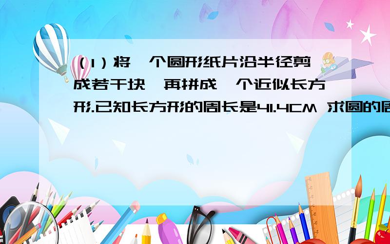 （1）将一个圆形纸片沿半径剪成若干块,再拼成一个近似长方形.已知长方形的周长是41.4CM 求圆的周长 面积（2）2008年3.1日发行的2008年凭证式（一期）国债,发行总额为300亿元,其中3年期240亿