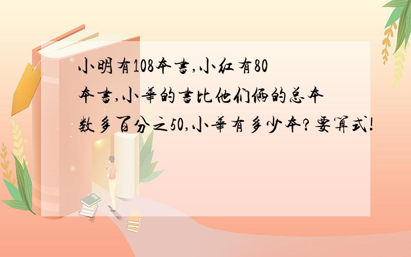 小明有108本书,小红有80本书,小华的书比他们俩的总本数多百分之50,小华有多少本?要算式!