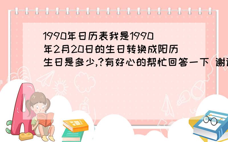 1990年日历表我是1990年2月20日的生日转换成阳历生日是多少,?有好心的帮忙回答一下 谢谢了.