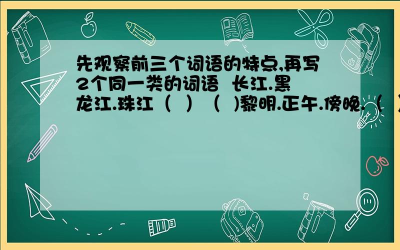 先观察前三个词语的特点,再写2个同一类的词语  长江.黑龙江.珠江（  ）（  )黎明.正午.傍晚.（  ）（  ）白菜.青椒.萝卜.（  ）（    ）铅笔 水彩笔 钢笔 （  ） （  ）牙刷 毛巾  脸盆 （ ）