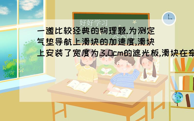 一道比较经典的物理题.为测定气垫导航上滑块的加速度,滑块上安装了宽度为3.0cm的遮光板,滑块在牵引力作用下先后通过两个光电门,配套的数字毫秒机记录了遮光板通过第一个光电门的时间