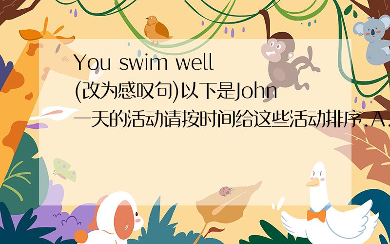 You swim well (改为感叹句)以下是John一天的活动请按时间给这些活动排序.A.go home B.have two English classes in the morningC.have lunchD.take a bus at 8:00 an to schoolE.have dinnerF.get to school at half past eightG.take a showe