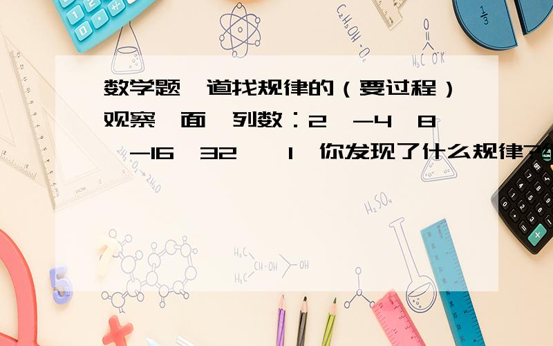 数学题一道找规律的（要过程）观察一面一列数：2,-4,8,-16,32……1、你发现了什么规律?继续写出后面三项2、这一列数的第N个是什么?