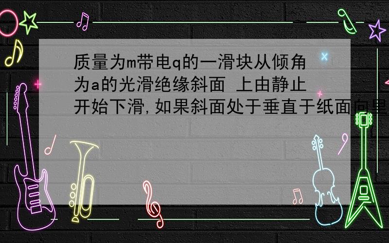 质量为m带电q的一滑块从倾角为a的光滑绝缘斜面 上由静止开始下滑,如果斜面处于垂直于纸面向里的匀强磁场内,磁感应强度为B.若斜面足够大,滑块在斜面上滑行的最大速度和最大距离分别为