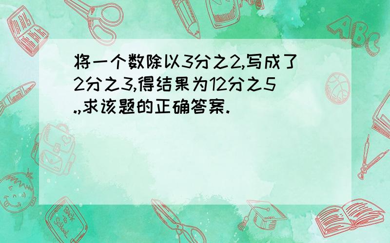 将一个数除以3分之2,写成了2分之3,得结果为12分之5.,求该题的正确答案.