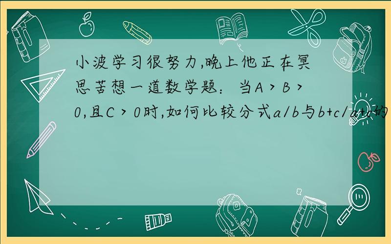 小波学习很努力,晚上他正在冥思苦想一道数学题：当A＞B＞0,且C＞0时,如何比较分式a/b与b+c/a+c的大小时,妈妈亲手冲了一杯糖水送到小波面前,亲切地说：小波喝杯糖水,休息一会吧!(完全废话!