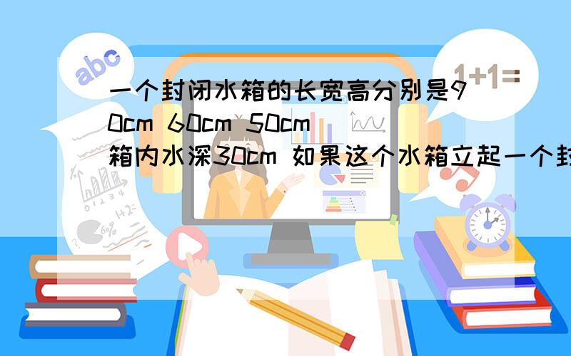 一个封闭水箱的长宽高分别是90cm 60cm 50cm 箱内水深30cm 如果这个水箱立起一个封闭水箱的长宽高分别是90cm 60cm 50cm 箱内水深30cm 如果这个水箱立起来放置 水深为多少厘米?