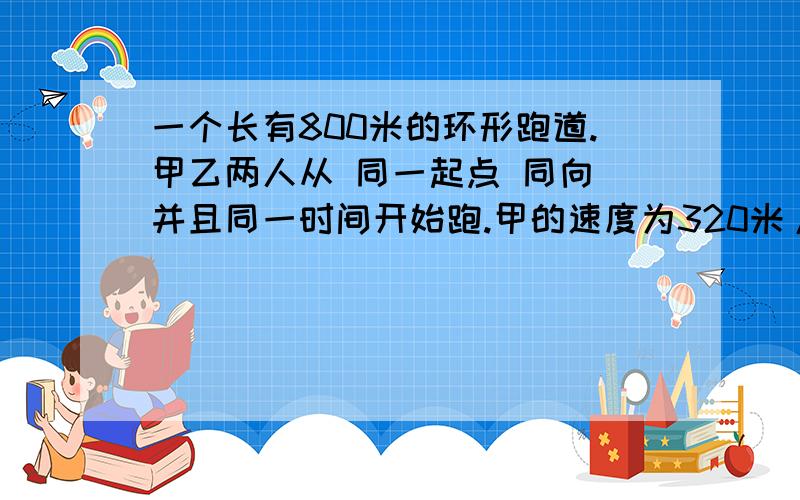 一个长有800米的环形跑道.甲乙两人从 同一起点 同向 并且同一时间开始跑.甲的速度为320米/分钟.乙的速度为280米/分钟 问:几分钟后 二人会相遇