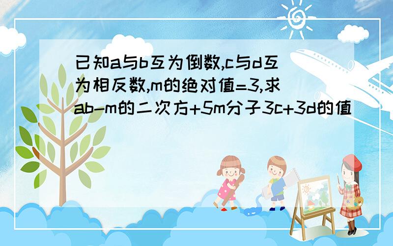 已知a与b互为倒数,c与d互为相反数,m的绝对值=3,求ab-m的二次方+5m分子3c+3d的值