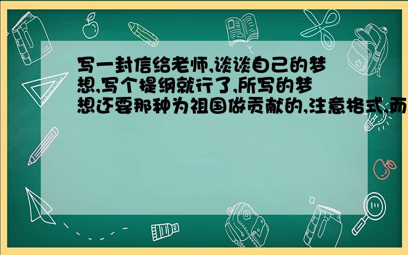 写一封信给老师,谈谈自己的梦想,写个提纲就行了,所写的梦想还要那种为祖国做贡献的,注意格式,而且请快点,我有急用