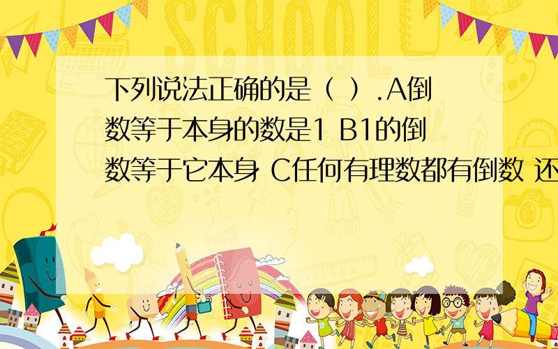 下列说法正确的是（ ）.A倒数等于本身的数是1 B1的倒数等于它本身 C任何有理数都有倒数 还有一个选项：D若a除以b大于0,则必有a大于0,b小于0⊙ o ⊙ 我把“D若a除以b大于0”里的大于输错了，