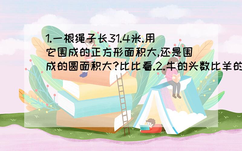 1.一根绳子长31.4米.用它围成的正方形面积大,还是围成的圆面积大?比比看.2.牛的头数比羊的只数多25%,羊的只数比牛的头数少百分之几?3.一件工作,甲单独做3天完成,乙单独做2天完成.两人合作