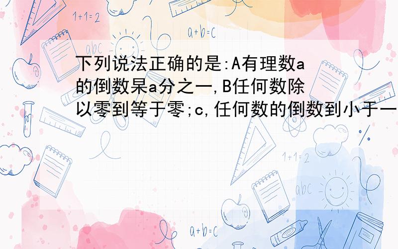 下列说法正确的是:A有理数a的倒数杲a分之一,B任何数除以零到等于零;c,任何数的倒数到小于一,D只有正负一的倒数等于它本身