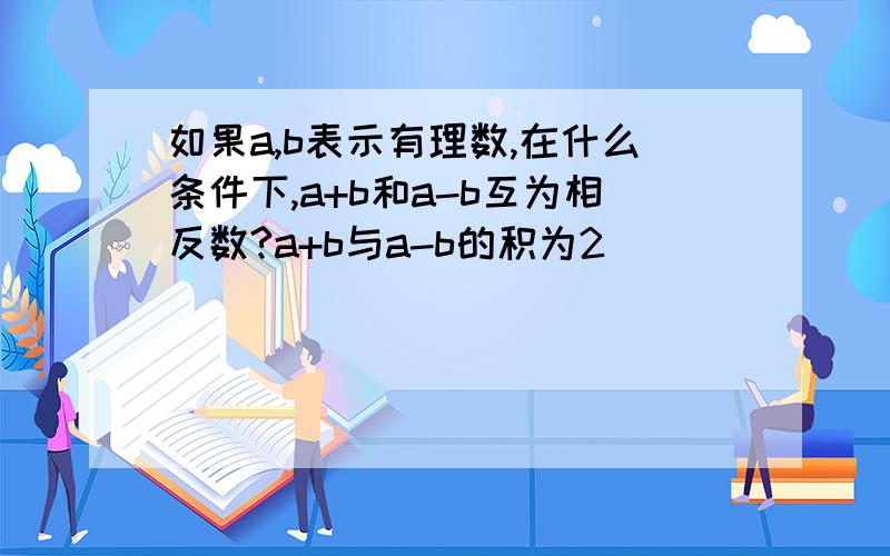 如果a,b表示有理数,在什么条件下,a+b和a-b互为相反数?a+b与a-b的积为2