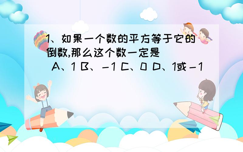 1、如果一个数的平方等于它的倒数,那么这个数一定是（ ） A、1 B、－1 C、0 D、1或－1