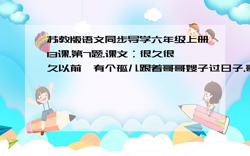 苏教版语文同步导学六年级上册13课.第7题.课文：很久很久以前,有个孤儿跟着哥哥嫂子过日子.哥哥嫂子待他很不好,叫他吃剩饭,穿破衣裳,每天天不亮,就赶他上山放牛.他没有名字,大家都叫他