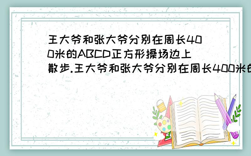 王大爷和张大爷分别在周长400米的ABCD正方形操场边上散步.王大爷和张大爷分别在周长400米的ABCD正方形操场边上散步,张大爷从B点出发,王大爷从C点出发（即两人相差100米）王大爷的速度为10