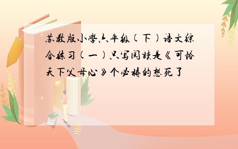 苏教版小学六年级(下)语文综合练习(一)只写阅读是《可怜天下父母心》个必将的想死了