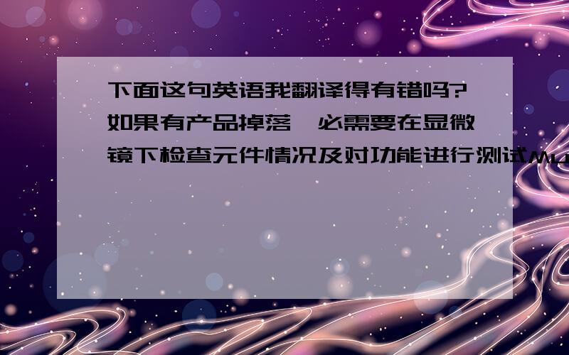 下面这句英语我翻译得有错吗?如果有产品掉落,必需要在显微镜下检查元件情况及对功能进行测试Must examine components under a microscope and do functional tests for the product if there is product dropping.