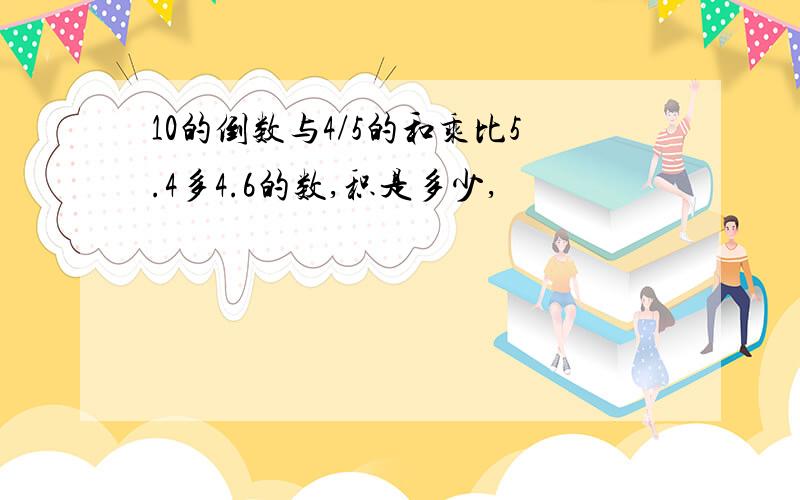 10的倒数与4/5的和乘比5.4多4.6的数,积是多少,