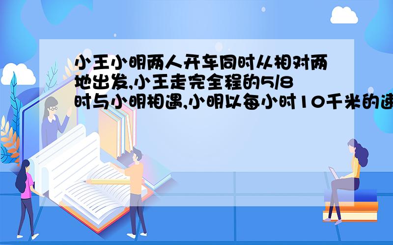 小王小明两人开车同时从相对两地出发,小王走完全程的5/8时与小明相遇,小明以每小时10千米的速度继续前行,用2.5小时走完余下的路程,