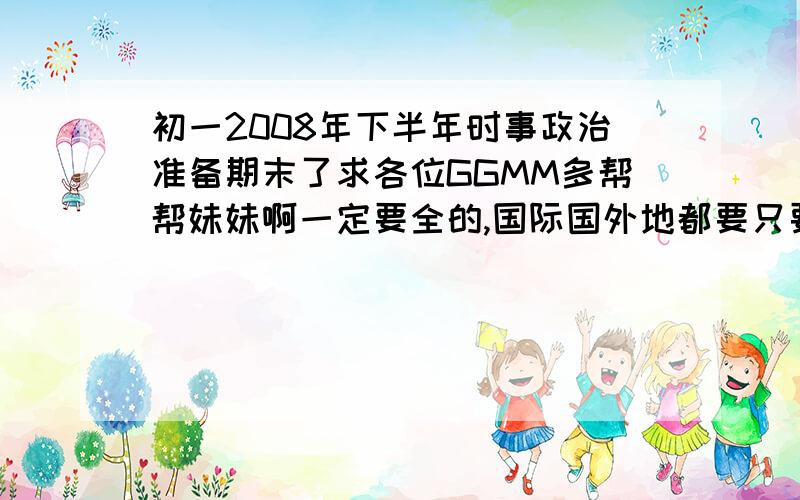 初一2008年下半年时事政治准备期末了求各位GGMM多帮帮妹妹啊一定要全的,国际国外地都要只要下半年的 7月-12月的国内外都要有