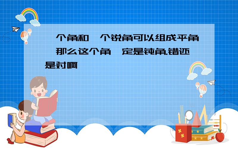 一个角和一个锐角可以组成平角,那么这个角一定是钝角.错还是对啊