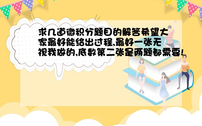 求几道微积分题目的解答希望大家最好能给出过程,最好一张无视我做的,底数第二张是两题都需要!