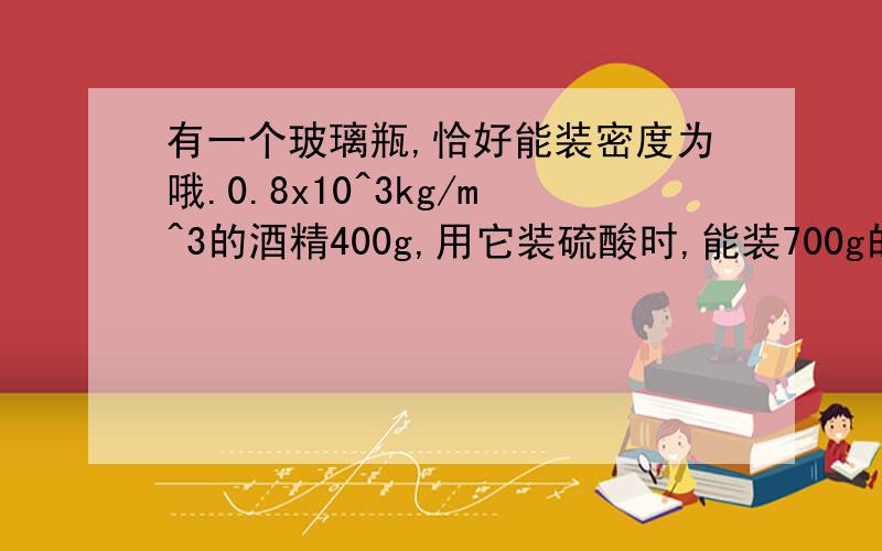 有一个玻璃瓶,恰好能装密度为哦.0.8x10^3kg/m^3的酒精400g,用它装硫酸时,能装700g的硫酸.求：1.此玻璃